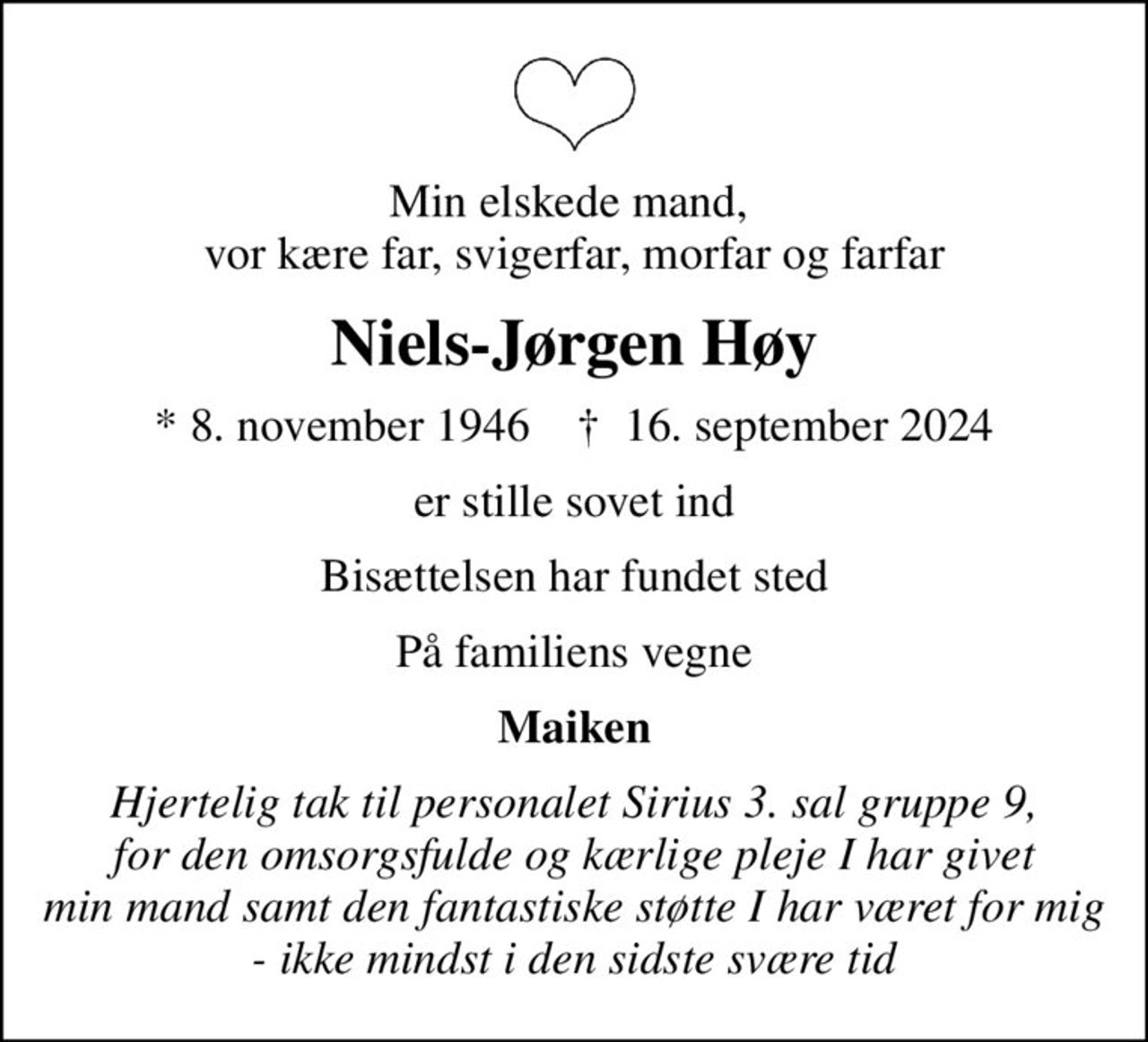 Min elskede mand,  vor kære far, svigerfar, morfar og farfar
Niels-Jørgen Høy
* 8. november 1946    ✝ 16. september 2024
er stille sovet ind
Bisættelsen har fundet sted
På familiens vegne
Maiken
Hjertelig tak til personalet Sirius 3. sal gruppe 9, for den omsorgsfulde og kærlige pleje I har givet min mand samt den fantastiske støtte I har været for mig - ikke mindst i den sidste svære tid