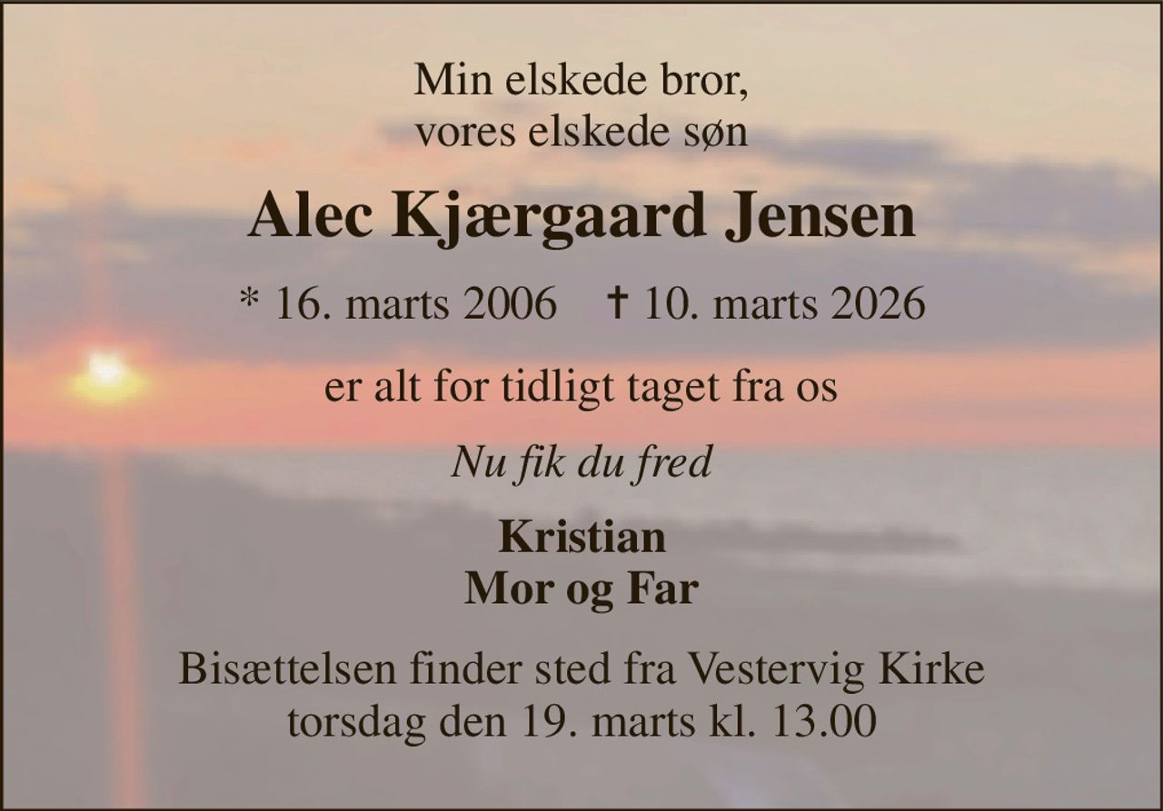 Min elskede bror, vores elskede søn 
Alec Kjærgaard Jensen 
*​ 16. marts 2006​    ✝​ 10. marts 2026 
er alt for tidligt taget fra os 
Nu fik du fred 
Kristian Mor og Far 
Bisættelsen​ finder sted fra Vestervig Kirke​ torsdag den 19. marts​ kl. 13.00
