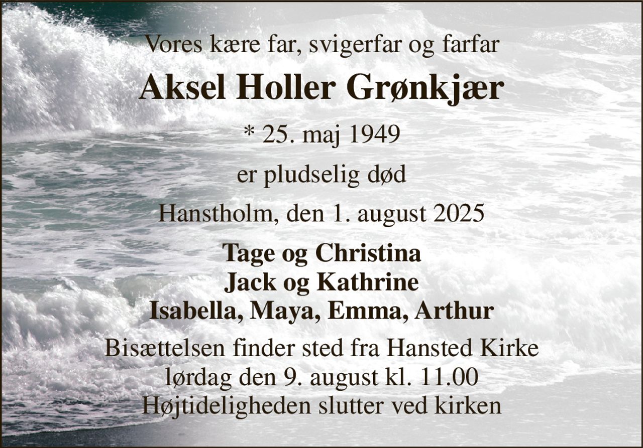 Vores kære far, svigerfar og farfar 
Aksel Holler Grønkjær 
* 25. maj 1949 
er pludselig død 
Hanstholm, den 1. august 2025 
Tage og Christina Jack og Kathrine Isabella, Maya, Emma, Arthur 
Bisættelsen finder sted fra Hansted Kirke lørdag den 9. august kl. 11.00 Højtideligheden slutter ved kirken