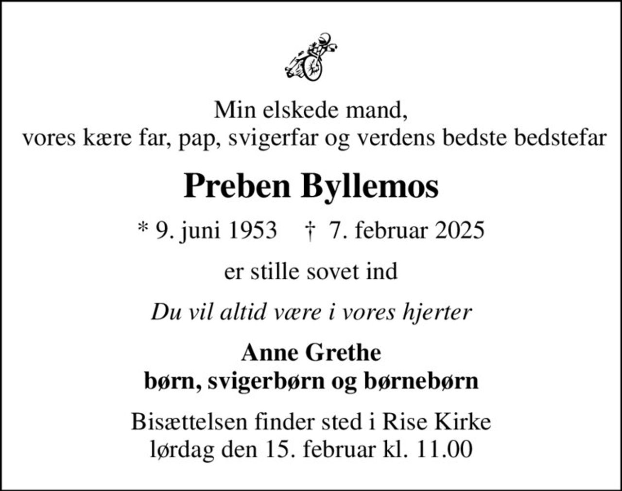 Min elskede mand,  vores kære far, pap, svigerfar og verdens bedste bedstefar
Preben Byllemos
* 9. juni 1953    ✝ 7. februar 2025
er stille sovet ind
Du vil altid være i vores hjerter
Anne Grethe børn, svigerbørn og børnebørn
Bisættelsen finder sted i Rise Kirke  lørdag den 15. februar kl. 11.00