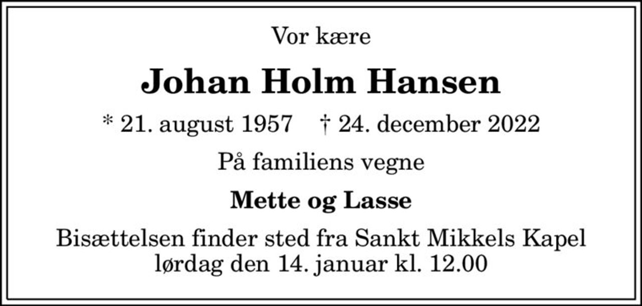 Vor kære
Johan Holm Hansen
* 21. august 1957    ✝ 24. december 2022
På familiens vegne
Mette og Lasse
Bisættelsen finder sted fra Sankt Mikkels Kapel  lørdag den 14. januar kl. 12.00
