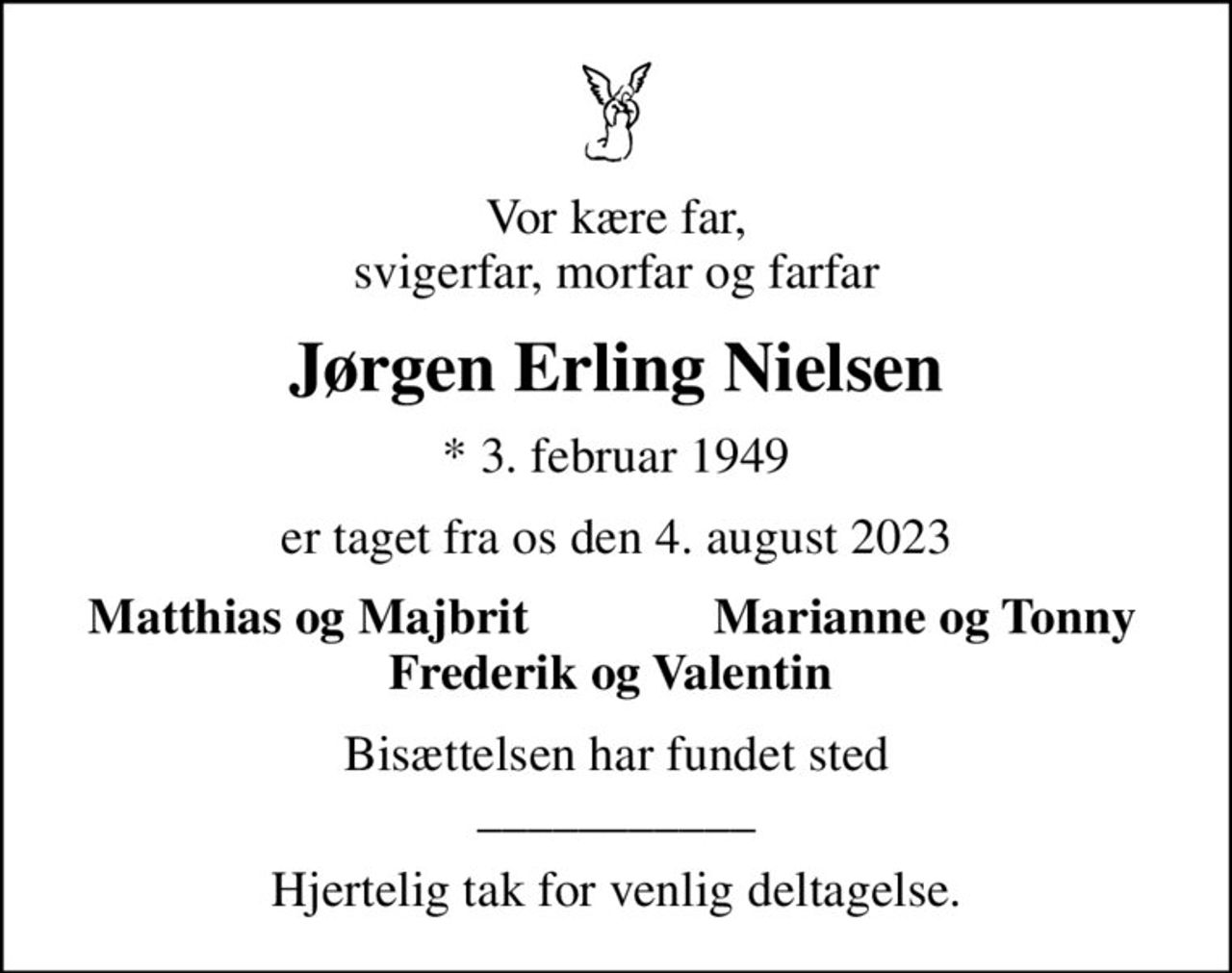 Vor kære far, svigerfar, morfar og farfar
Jørgen Erling Nielsen
* 3. februar 1949
er taget fra os den 4. august 2023
Matthias og Majbrit
Marianne og Tonny
Bisættelsen har fundet sted ___________
Hjertelig tak for venlig deltagelse.