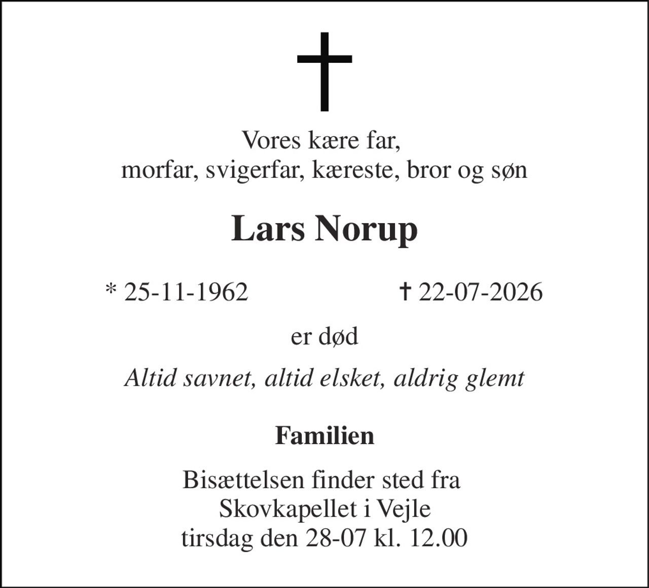 Vores kære far,  morfar, svigerfar, kæreste, bror og søn 
Lars Norup 
* 25-11-1962 
✝ 22-07-2026 
er død 
Altid savnet, altid elsket, aldrig glemt 
Familien 
Bisættelsen finder sted fra  Skovkapellet i Vejle tirsdag den 28-07 kl. 12.00