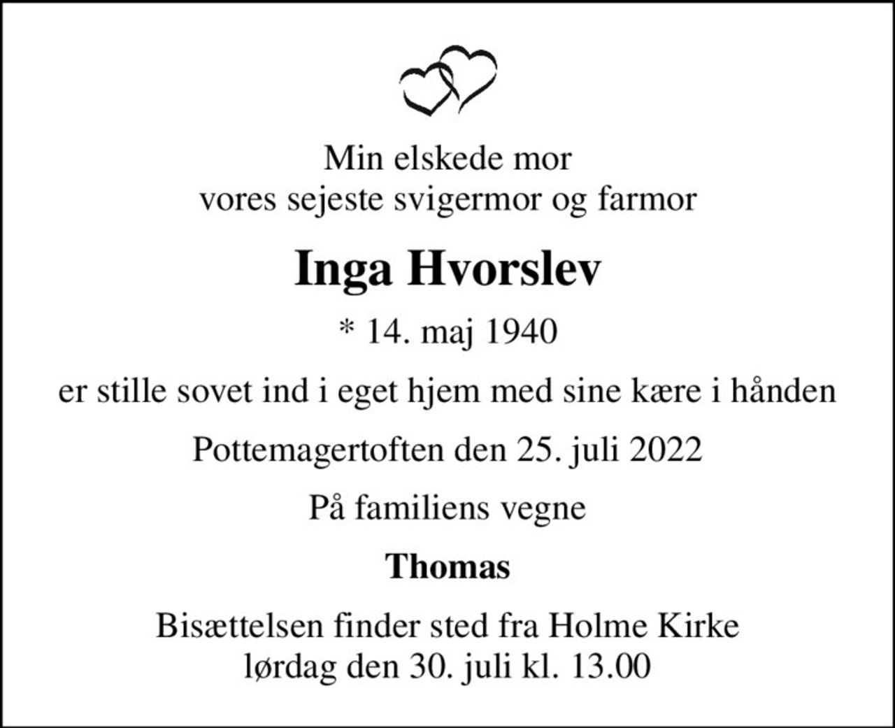 Min elskede mor vores sejeste svigermor og farmor
Inga Hvorslev
* 14. maj 1940
er stille sovet ind i eget hjem med sine kære i hånden
Pottemagertoften den 25. juli 2022
På familiens vegne
Thomas
Bisættelsen finder sted fra Holme Kirke  lørdag den 30. juli kl. 13.00