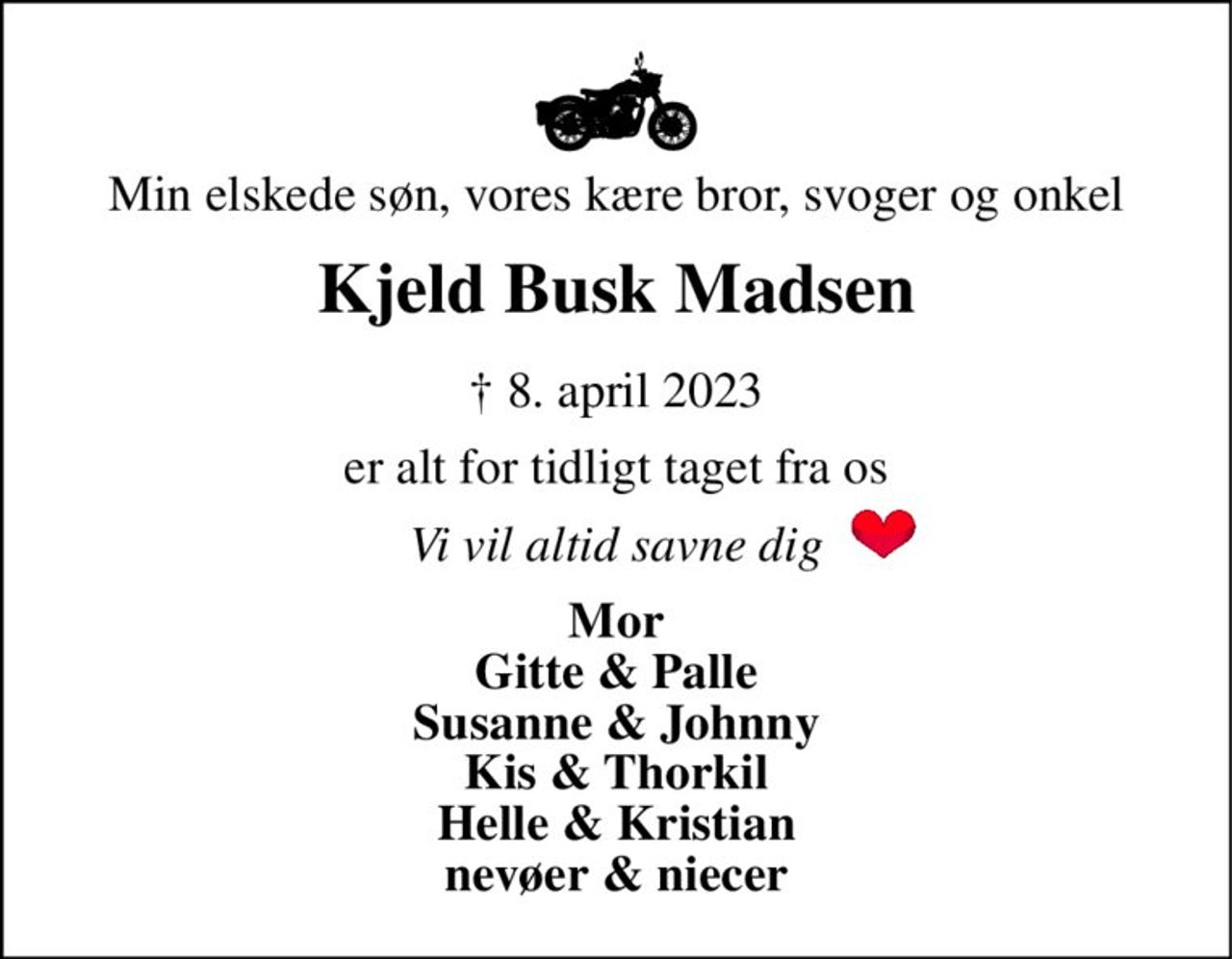 Min elskede søn, vores kære bror, svoger og onkel 
Kjeld Busk Madsen 
†​ 8. april 2023 
er alt for tidligt taget fra os 
Vi vil altid savne dig 
Mor Gitte & Palle Susanne & Johnny Kis & Thorkil Helle & Kristian nevøer & niecer