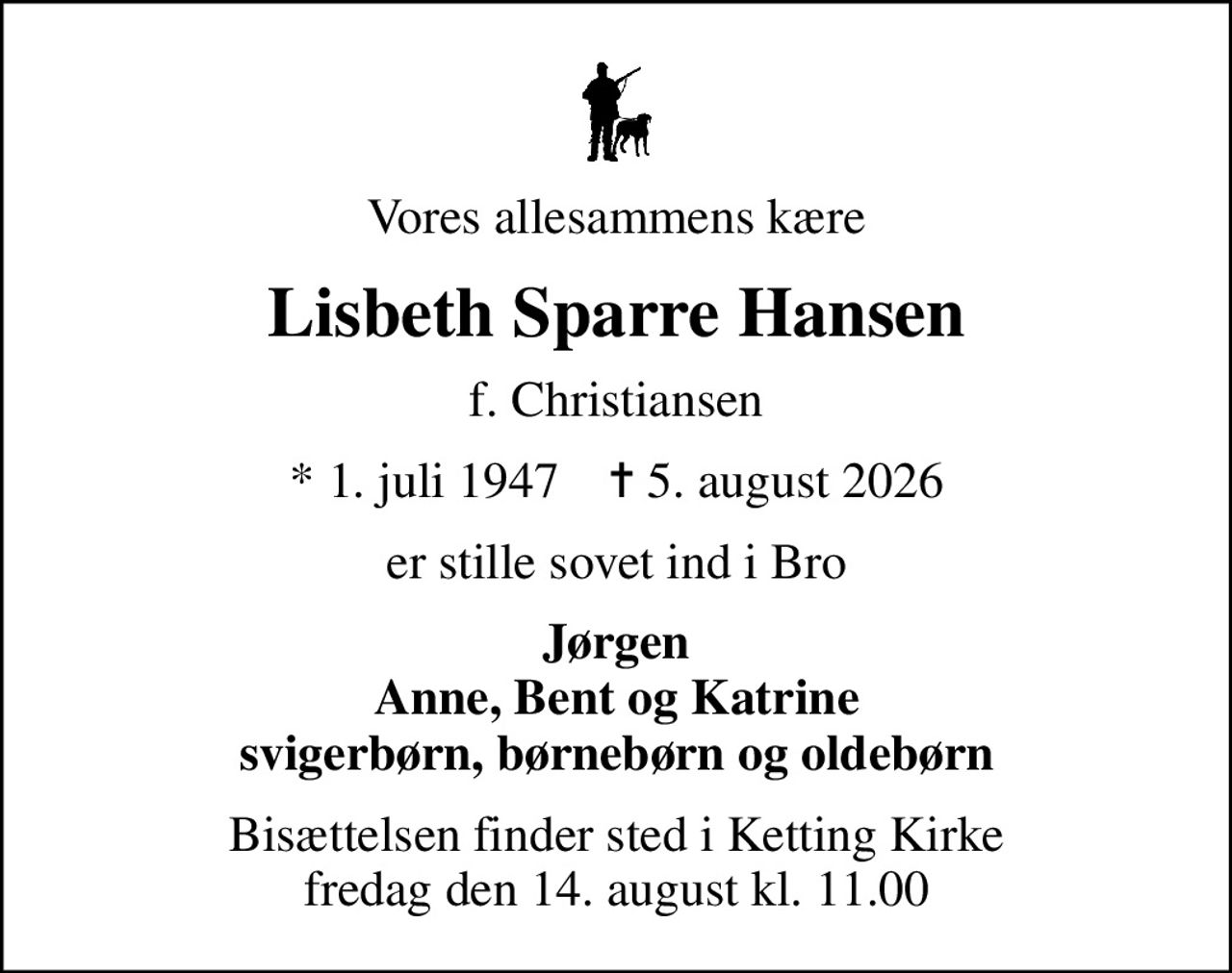 Vores allesammens kære
Lisbeth Sparre Hansen
f. Christiansen
* 1. juli 1947    ✝ 5. august 2026
er stille sovet ind i Bro
Jørgen Anne, Bent og Katrine svigerbørn, børnebørn og oldebørn
Bisættelsen finder sted i Ketting Kirke  fredag den 14. august kl. 11.00