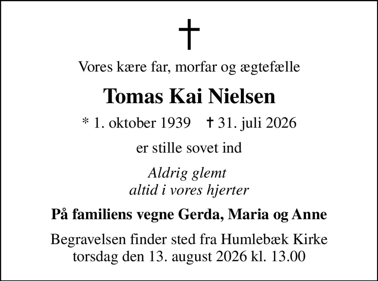 Vores kære far, morfar og ægtefælle
Tomas Kai Nielsen
* 1. oktober 1939    ✝ 31. juli 2026
er stille sovet ind
Aldrig glemt  altid i vores hjerter
På familiens vegne Gerda, Maria og Anne
Begravelsen finder sted fra Humlebæk Kirke torsdag den 13. august 2026 kl. 13.00