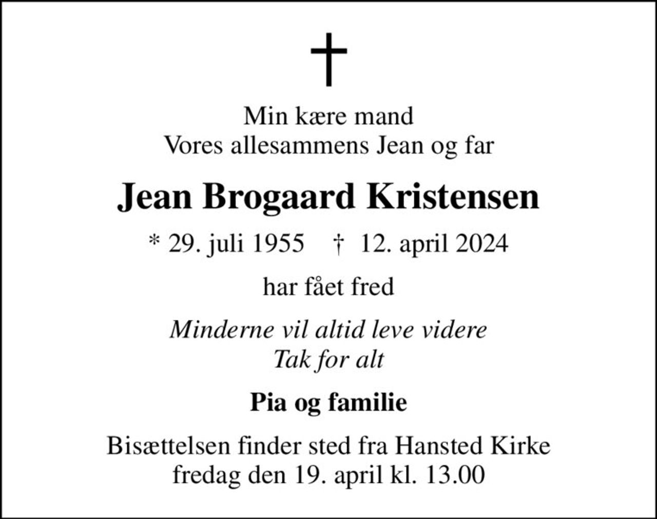 Min kære mand Vores allesammens Jean og far
Jean Brogaard Kristensen
* 29. juli 1955    ✝ 12. april 2024
har fået fred
Minderne vil altid leve videre Tak for alt
Pia og familie
Bisættelsen finder sted fra Hansted Kirke  fredag den 19. april kl. 13.00