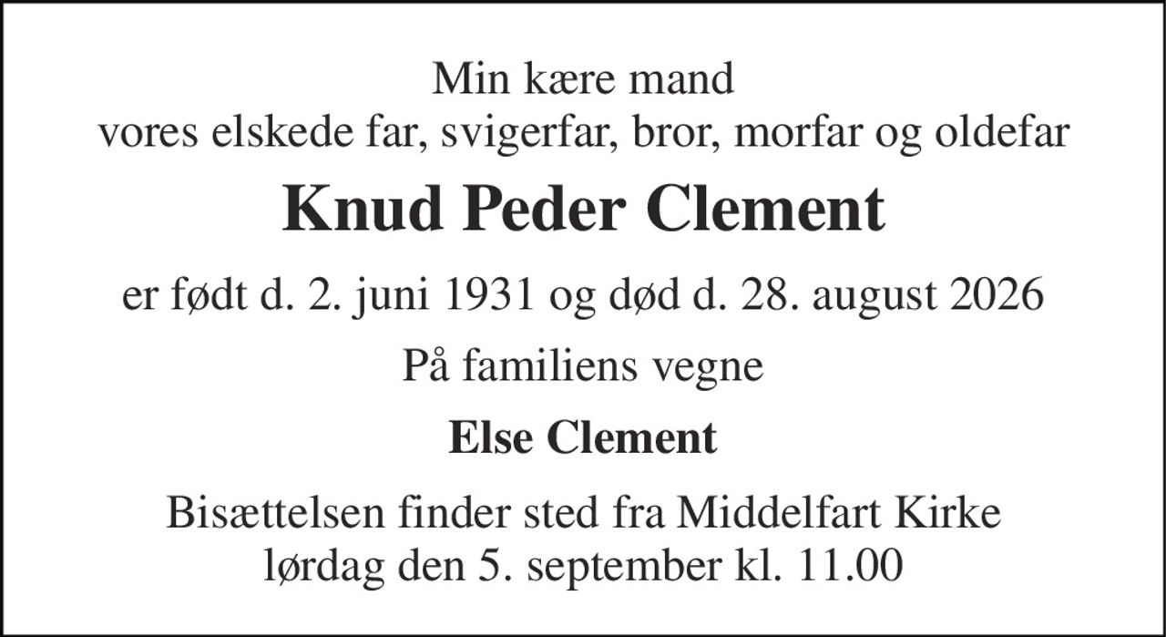 Min kære mand vores elskede far, svigerfar, bror, morfar og oldefar 
Knud Peder Clement 
er født d. 2. juni 1931 og død d. 28. august 2026 
På familiens vegne 
Else Clement 
Bisættelsen​ finder sted fra Middelfart Kirke​ lørdag den 5. september​ kl. 11.00