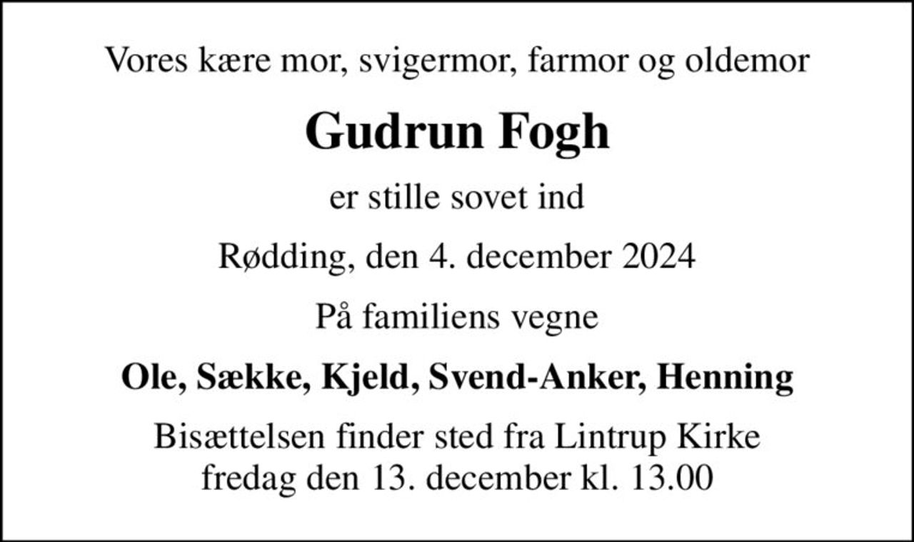 Vores kære mor, svigermor, farmor og oldemor
Gudrun Fogh
er stille sovet ind
Rødding, den 4. december 2024
På familiens vegne
Ole, Sække, Kjeld, Svend-Anker, Henning
Bisættelsen finder sted fra Lintrup Kirke  fredag den 13. december kl. 13.00