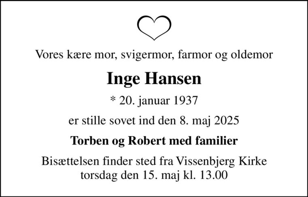 Vores kære mor, svigermor, farmor og oldemor
Inge Hansen
* 20. januar 1937
er stille sovet ind den 8. maj 2025
Torben og Robert med familier
Bisættelsen finder sted fra Vissenbjerg Kirke  torsdag den 15. maj kl. 13.00
