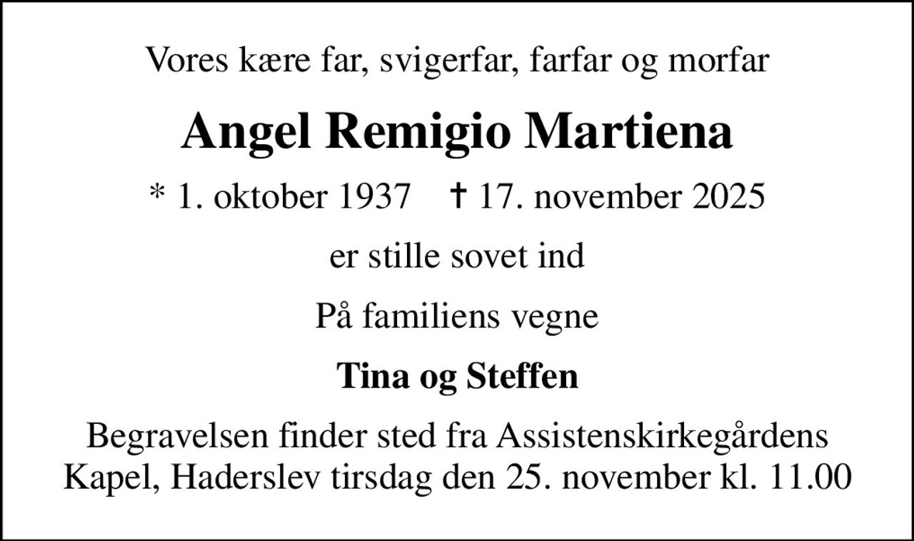 Vores kære far, svigerfar, farfar og morfar
Angel Remigio Martiena
* 1. oktober 1937    ✝ 17. november 2025
er stille sovet ind
På familiens vegne
Tina og Steffen
Begravelsen finder sted fra Assistenskirkegårdens Kapel, Haderslev  tirsdag den 25. november kl. 11.00