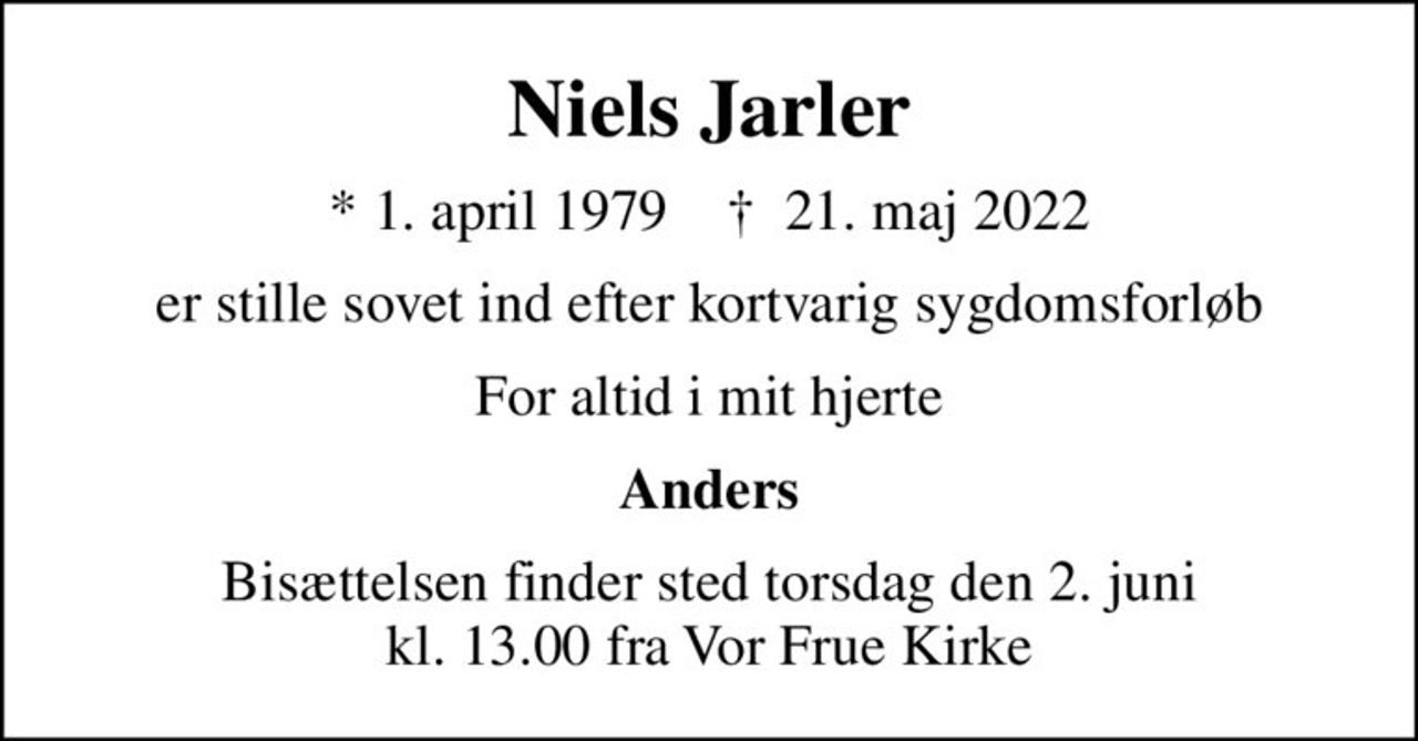 Niels Jarler
* 1. april 1979    ✝ 21. maj 2022
er stille sovet ind efter kortvarig sygdomsforløb
For altid i mit hjerte
Anders
Bisættelsen finder sted torsdag den 2. juni kl. 13.00 fra Vor Frue Kirke