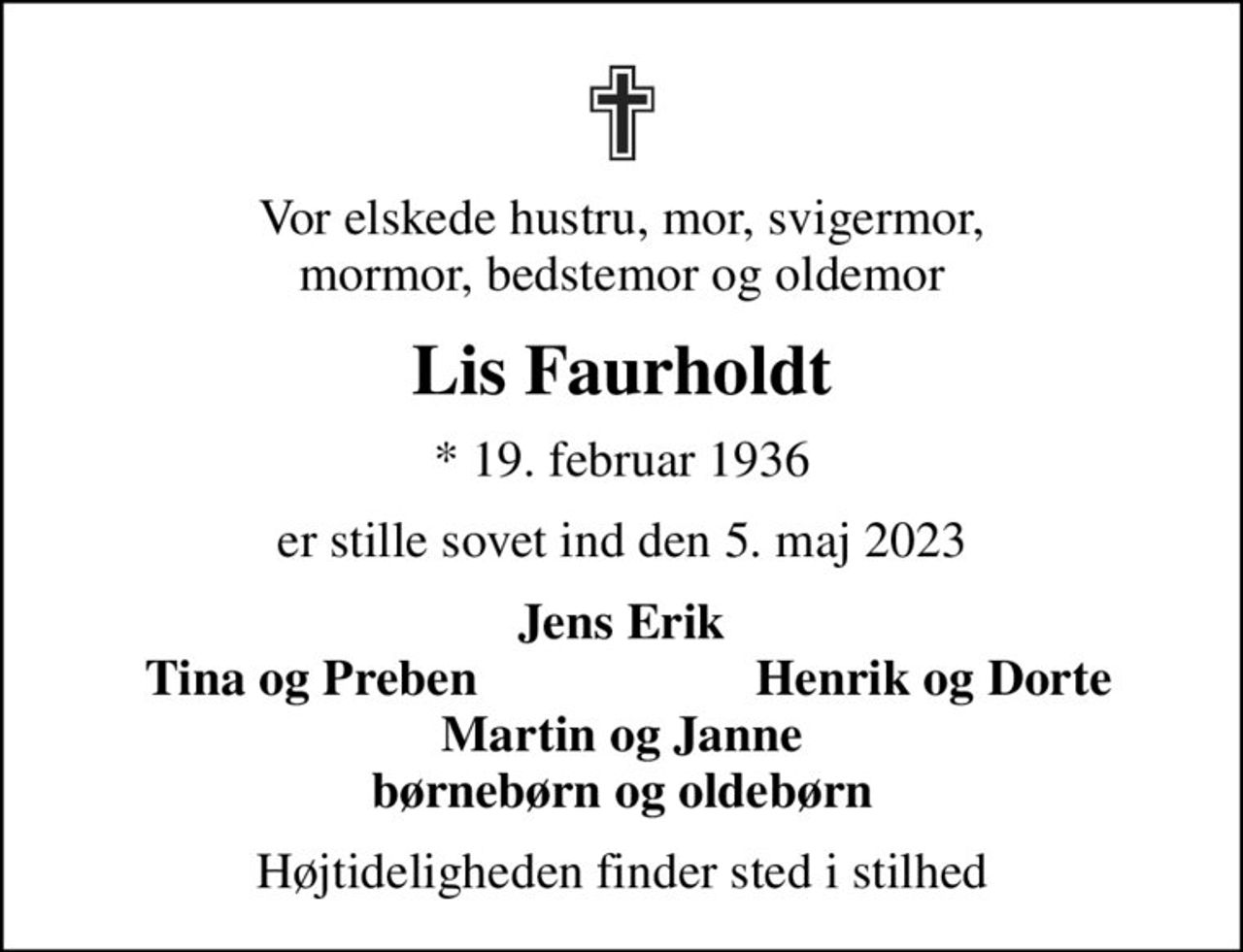 Vor elskede hustru, mor, svigermor, mormor, bedstemor og oldemor
Lis Faurholdt
* 19. februar 1936
er stille sovet ind den 5. maj 2023
Jens Erik
Tina og Preben
Henrik og Dorte
Højtideligheden finder sted i stilhed