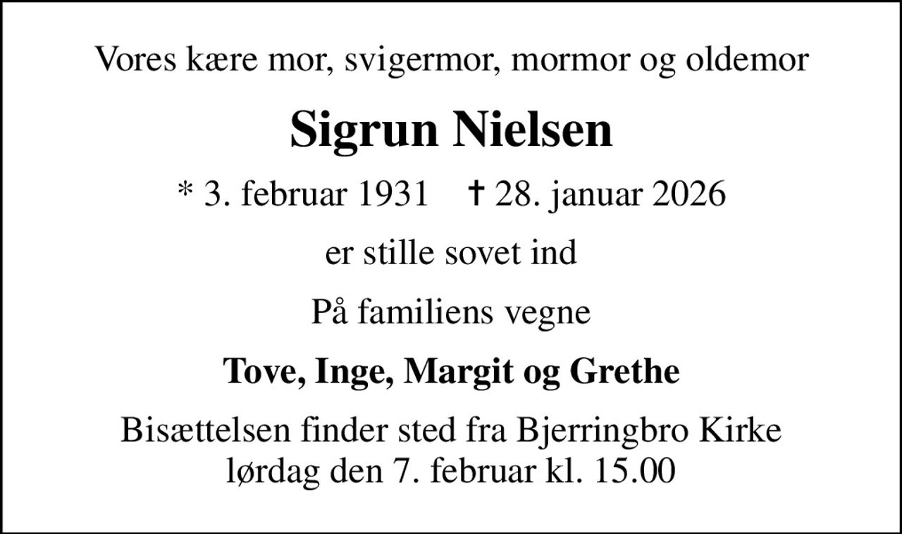 Vores kære mor, svigermor, mormor og oldemor
Sigrun Nielsen
* 3. februar 1931    ✝ 28. januar 2026
er stille sovet ind
På familiens vegne
Tove, Inge, Margit og Grethe
Bisættelsen finder sted fra Bjerringbro Kirke  lørdag den 7. februar kl. 15.00