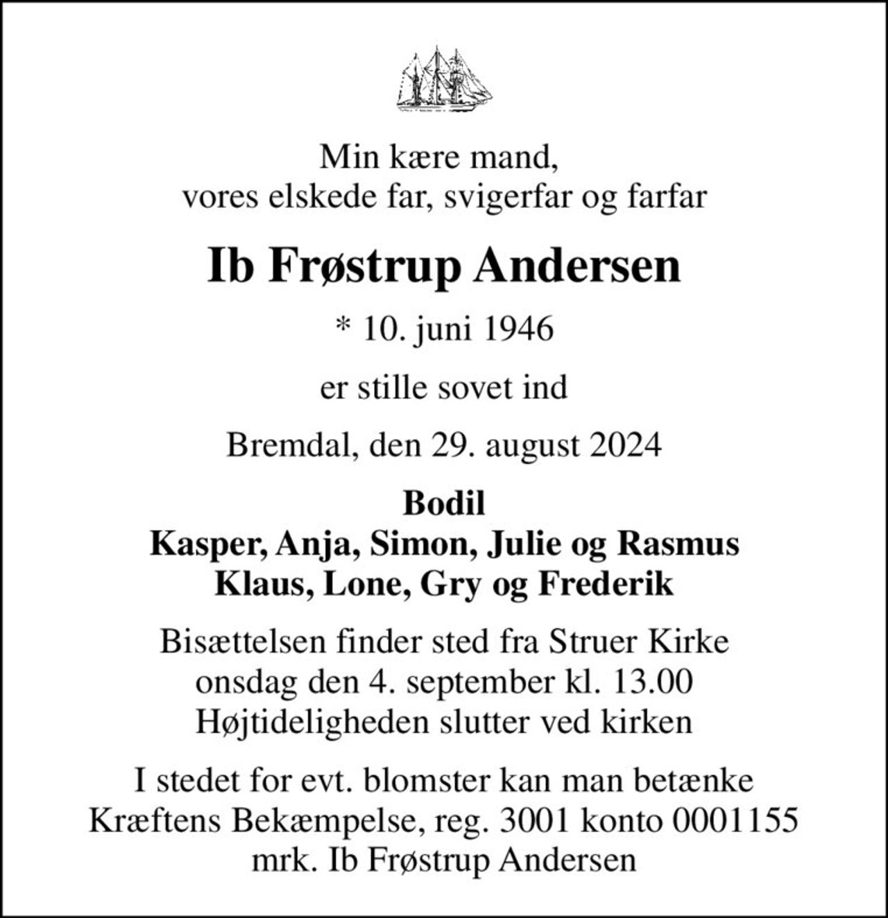Min kære mand,  vores elskede far, svigerfar og farfar
Ib Frøstrup Andersen
* 10. juni 1946
er stille sovet ind
Bremdal, den 29. august 2024
Bodil Kasper, Anja, Simon, Julie og Rasmus Klaus, Lone, Gry og Frederik
Bisættelsen finder sted fra Struer Kirke  onsdag den 4. september kl. 13.00  Højtideligheden slutter ved kirken
I stedet for evt. blomster kan man betænke
					Kræftens Bekæmpelse reg.3001konto0001155mrk. Ib Frøstrup
					Andersen