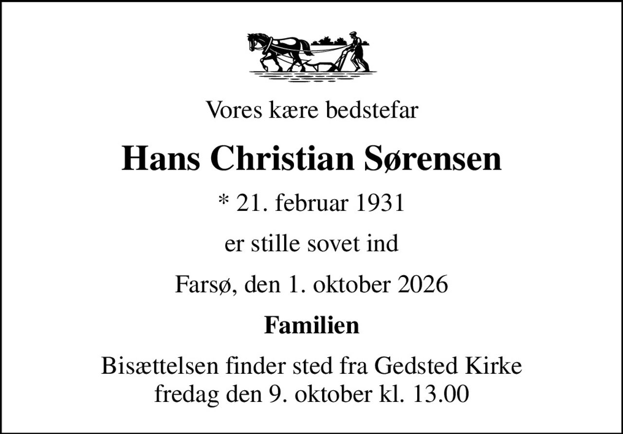 Vores kære bedstefar
Hans Christian Sørensen
* 21. februar 1931
er stille sovet ind
Farsø, den 1. oktober 2026
Familien
Bisættelsen finder sted fra Gedsted Kirke  fredag den 9. oktober kl. 13.00