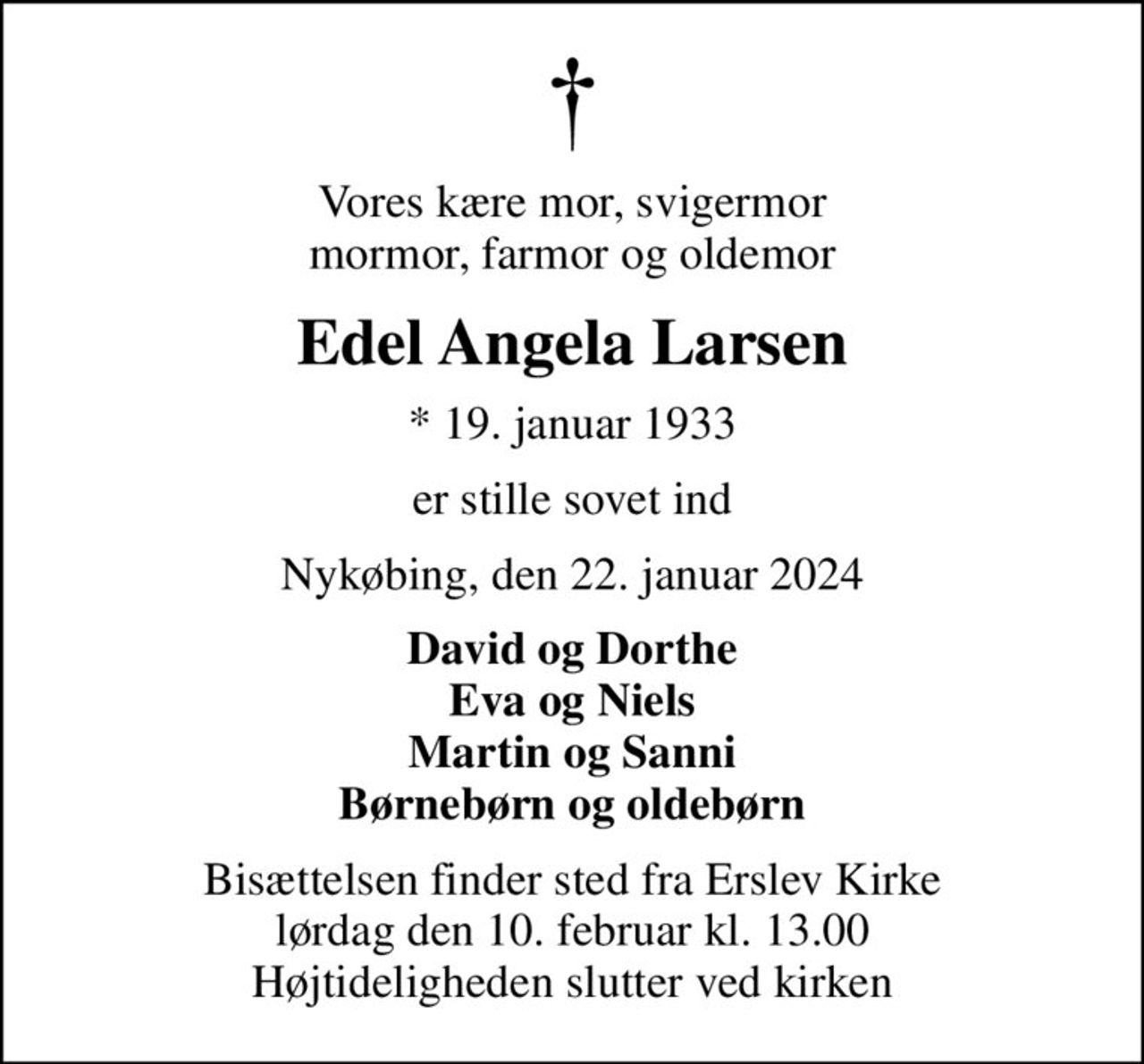 Vores kære mor, svigermor mormor, farmor og oldemor
Edel Angela Larsen
* 19. januar 1933
er stille sovet ind
Nykøbing, den 22. januar 2024
David og Dorthe Eva og Niels Martin og Sanni Børnebørn og oldebørn
Bisættelsen finder sted fra Erslev Kirke  lørdag den 10. februar kl. 13.00  Højtideligheden slutter ved kirken