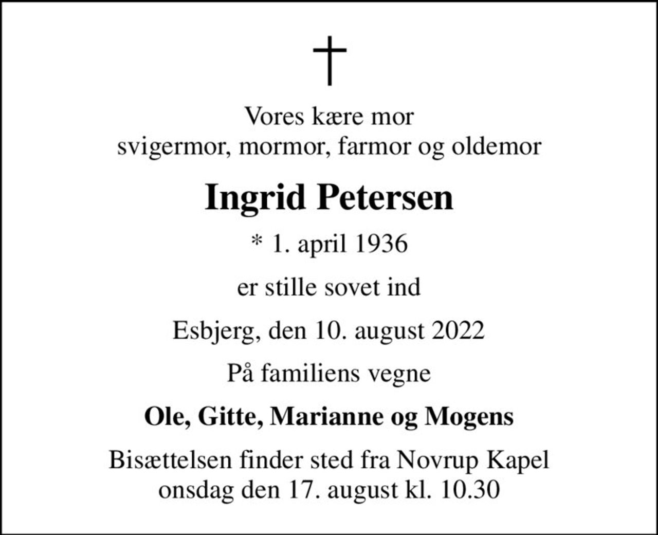 Vores kære mor svigermor, mormor, farmor og oldemor
Ingrid Petersen
* 1. april 1936
er stille sovet ind
Esbjerg, den 10. august 2022
På familiens vegne
Ole, Gitte, Marianne og Mogens
Bisættelsen finder sted fra Novrup Kapel  onsdag den 17. august kl. 10.30