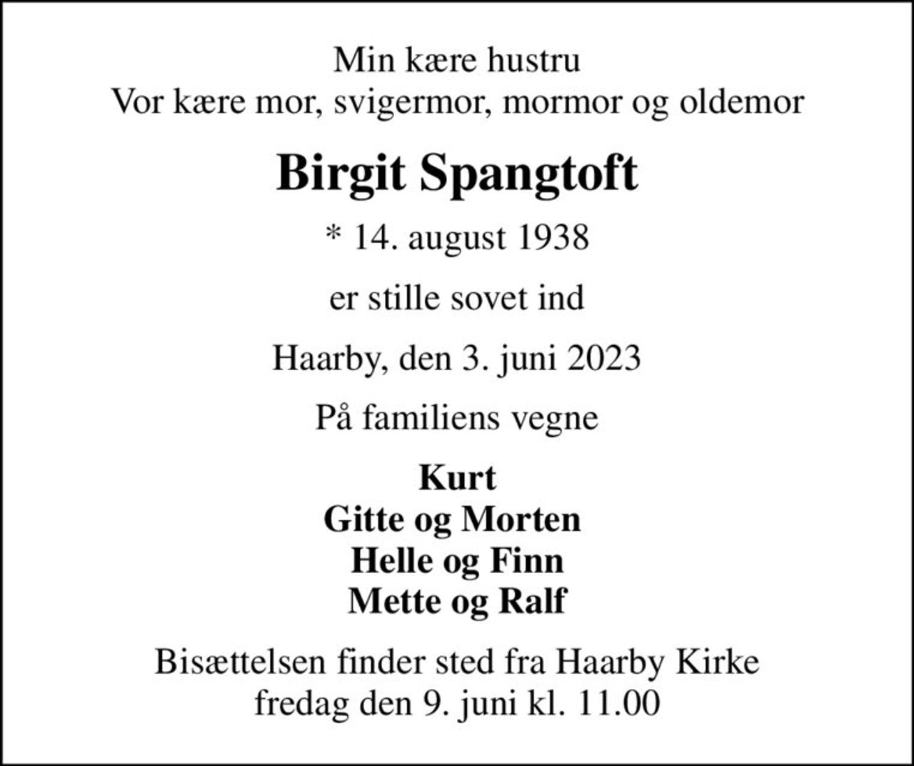 Min kære hustru Vor kære mor, svigermor, mormor og oldemor
Birgit Spangtoft
* 14. august 1938
er stille sovet ind
Haarby, den 3. juni 2023
På familiens vegne
Kurt Gitte og Morten  Helle og Finn Mette og Ralf
Bisættelsen finder sted fra Haarby Kirke  fredag den 9. juni kl. 11.00