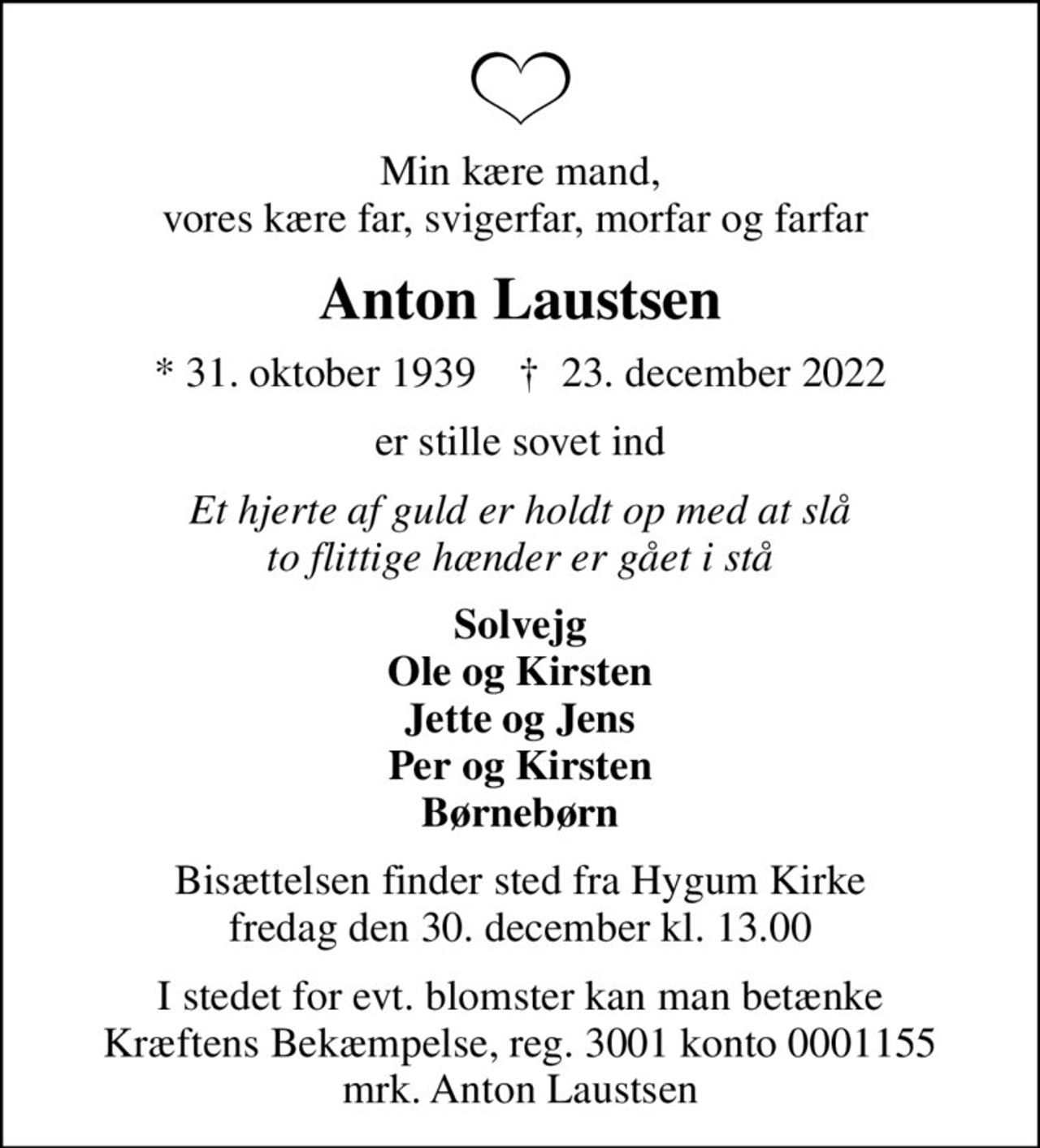 Min kære mand, vores kære far, svigerfar, morfar og farfar 
Anton Laustsen
* 31. oktober 1939    ✝ 23. december 2022
er stille sovet ind
Et hjerte af guld er holdt op med at slå to flittige hænder er gået i stå
Solvejg Ole og Kirsten Jette og Jens Per og Kirsten Børnebørn
Bisættelsen finder sted fra Hygum Kirke  fredag den 30. december kl. 13.00 
I stedet for evt. blomster kan man betænke
					Kræftens Bekæmpelse reg.3001konto0001155mrk. Anton
					Laustsen
