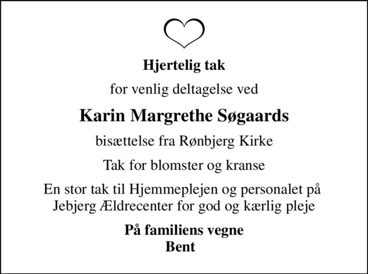 Hjertelig tak
for venlig deltagelse ved
Karin Margrethe Søgaards
bisættelse fra Rønbjerg Kirke
Tak for blomster og kranse
En stor tak til Hjemmeplejen og personalet på  Jebjerg Ældrecenter for god og kærlig pleje
På familiens vegne Bent