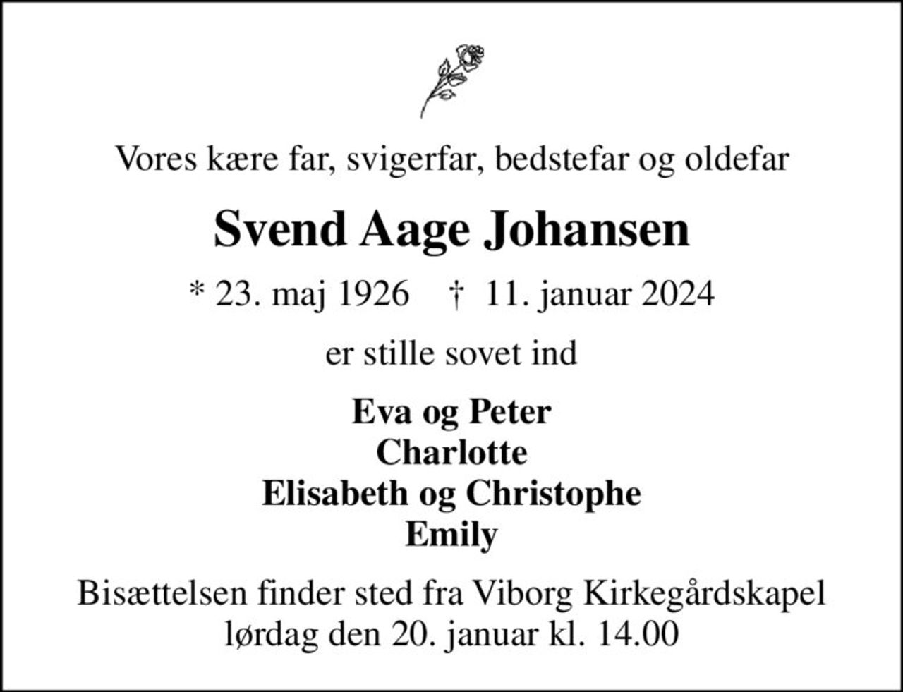 Vores kære far, svigerfar, bedstefar og oldefar
Svend Aage Johansen
* 23. maj 1926    ✝ 11. januar 2024
er stille sovet ind
Eva og Peter Charlotte Elisabeth og Christophe Emily
Bisættelsen finder sted fra Viborg Kirkegårdskapel  lørdag den 20. januar kl. 14.00