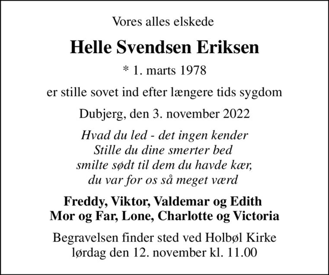 Vores alles elskede 
Helle Svendsen Eriksen
* 1. marts 1978
er stille sovet ind efter længere tids sygdom
Dubjerg, den 3. november 2022
Hvad du led - det ingen kender Stille du dine smerter bed  smilte sødt til dem du havde kær, du var for os så meget værd 
Freddy, Viktor, Valdemar og Edith  Mor og Far, Lone, Charlotte og Victoria
Begravelsen finder sted ved Holbøl Kirke  lørdag den 12. november kl. 11.00