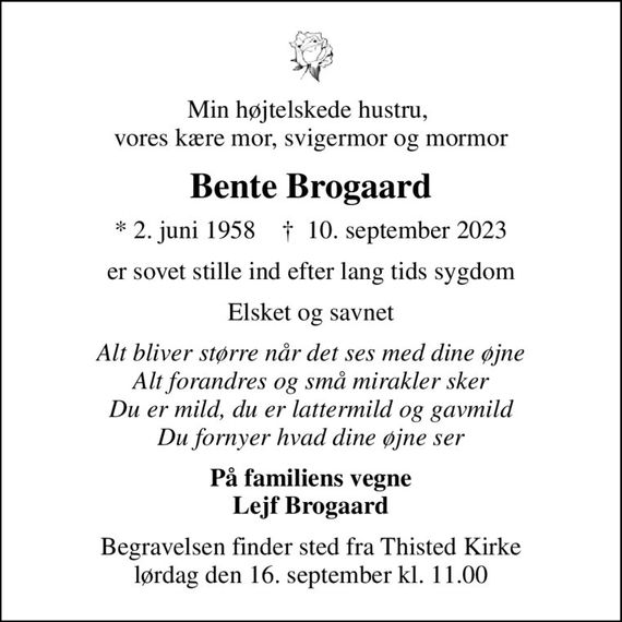 Min højtelskede hustru,  vores kære mor, svigermor og mormor
Bente Brogaard
* 2. juni 1958    &#x271d; 10. september 2023
er sovet stille ind efter lang tids sygdom
Elsket og savnet
Alt bliver større når det ses med dine øjne Alt forandres og små mirakler sker Du er mild, du er lattermild og gavmild Du fornyer hvad dine øjne ser
På familiens vegne Lejf Brogaard
Begravelsen finder sted fra Thisted Kirke  lørdag den 16. september kl. 11.00