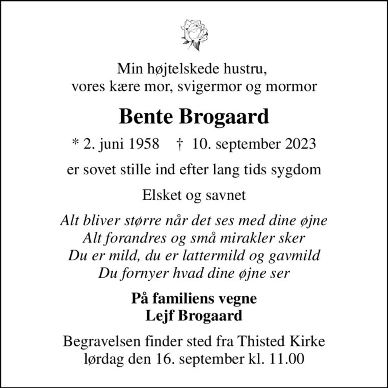 Min højtelskede hustru,  vores kære mor, svigermor og mormor
Bente Brogaard
* 2. juni 1958    ✝ 10. september 2023
er sovet stille ind efter lang tids sygdom
Elsket og savnet
Alt bliver større når det ses med dine øjne Alt forandres og små mirakler sker Du er mild, du er lattermild og gavmild Du fornyer hvad dine øjne ser
På familiens vegne Lejf Brogaard
Begravelsen finder sted fra Thisted Kirke  lørdag den 16. september kl. 11.00