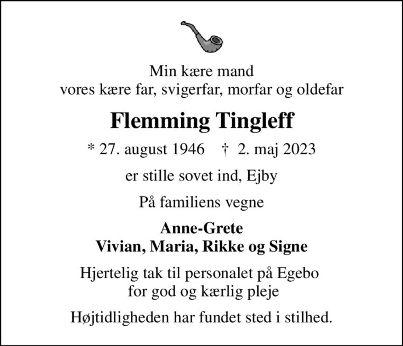 Min kære mand vores kære far, svigerfar, morfar og oldefar
Flemming Tingleff
* 27. august 1946    ✝ 2. maj 2023
er stille sovet ind, Ejby
På familiens vegne
Anne-Grete Vivian, Maria, Rikke og Signe
Hjertelig tak til personalet på Egebo   for god og kærlig pleje
Højtidligheden har fundet sted i stilhed.