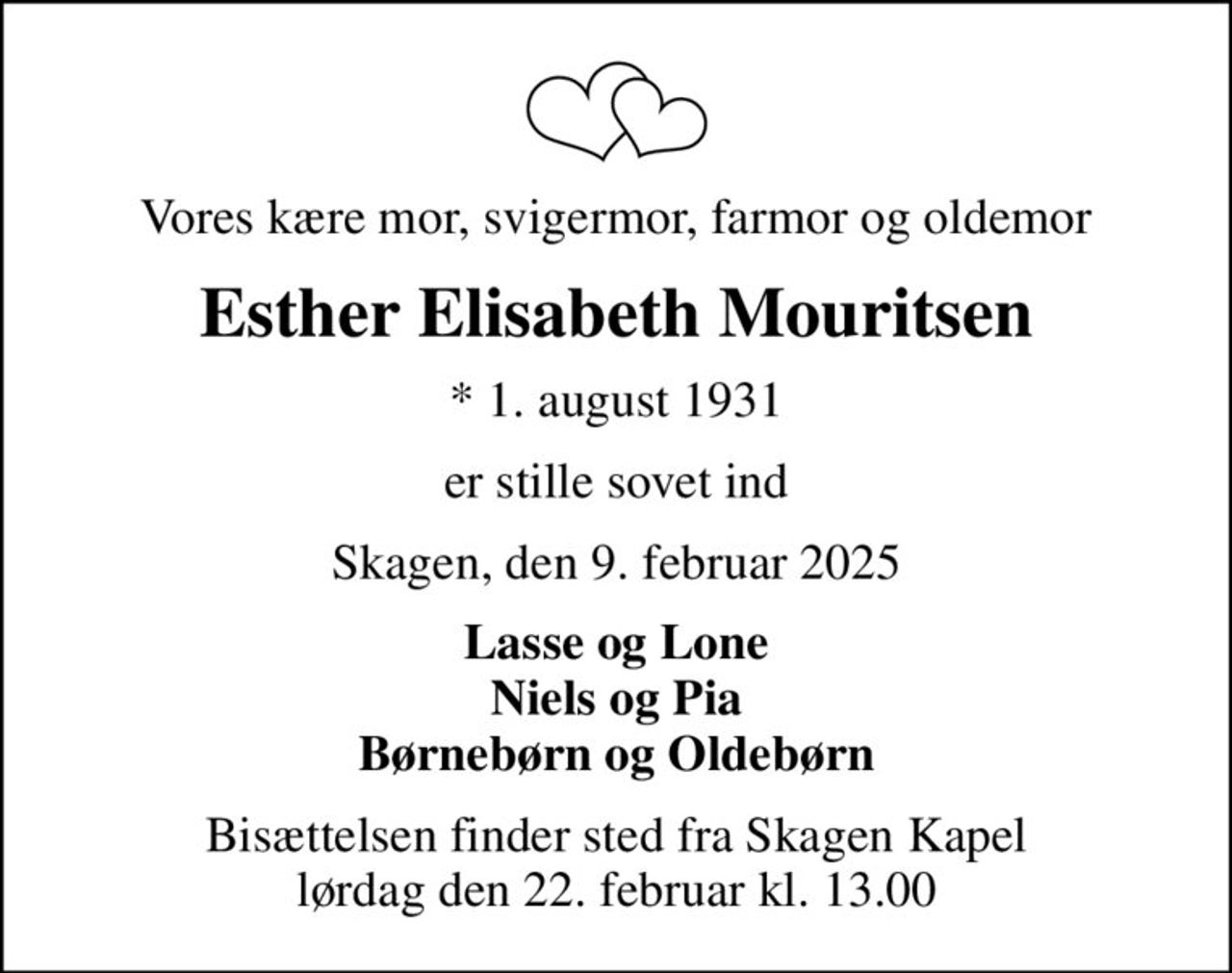 Vores kære mor, svigermor, farmor og oldemor
Esther Elisabeth Mouritsen
* 1. august 1931
er stille sovet ind
Skagen, den 9. februar 2025
Lasse og Lone Niels og Pia Børnebørn og Oldebørn
Bisættelsen finder sted fra Skagen Kapel  lørdag den 22. februar kl. 13.00