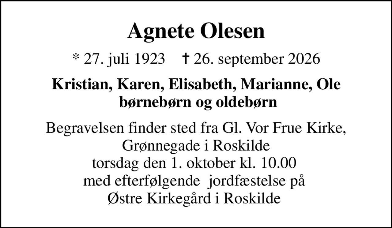 Agnete Olesen
* 27. juli 1923    ✝ 26. september 2026
Kristian, Karen, Elisabeth, Marianne, Ole  børnebørn og oldebørn
Begravelsen finder sted fra Gl. Vor Frue Kirke,  Grønnegade i Roskilde  torsdag den 1. oktober kl. 10.00  med efterfølgende  jordfæstelse på  Østre Kirkegård i Roskilde