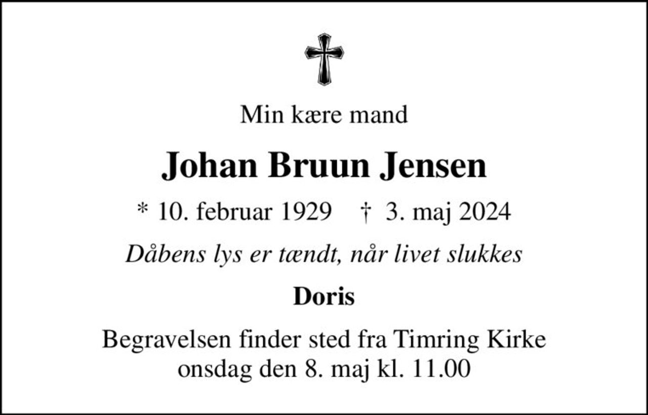 Min kære mand
Johan Bruun Jensen
* 10. februar 1929    ✝ 3. maj 2024
Dåbens lys er tændt, når livet slukkes
Doris
Begravelsen finder sted fra Timring Kirke  onsdag den 8. maj kl. 11.00