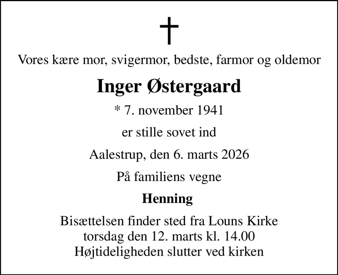 Vores kære mor, svigermor, bedste, farmor og oldemor
Inger Østergaard
* 7. november 1941
er stille sovet ind
Aalestrup, den 6. marts 2026
På familiens vegne
Henning 
Bisættelsen finder sted fra Louns Kirke  torsdag den 12. marts kl. 14.00  Højtideligheden slutter ved kirken