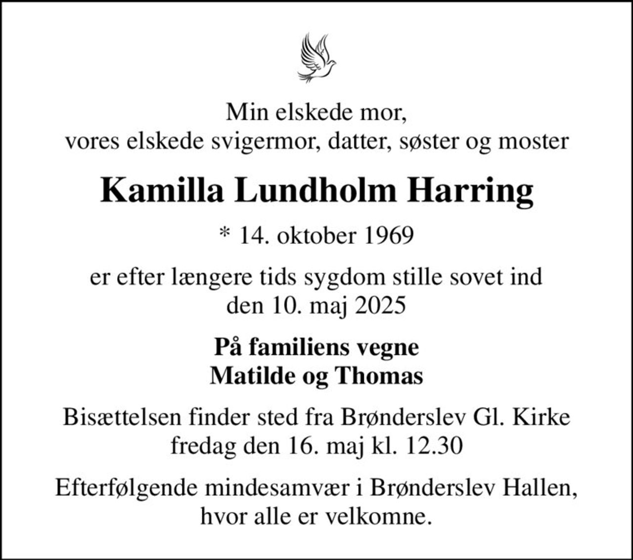 Min elskede mor, vores elskede svigermor, datter, søster og moster
Kamilla Lundholm Harring
* 14. oktober 1969
er efter længere tids sygdom stille sovet ind den 10. maj 2025
På familiens vegne Matilde og Thomas
Bisættelsen finder sted fra Brønderslev Gl. Kirke  fredag den 16. maj kl. 12.30 
Efterfølgende mindesamvær i Brønderslev Hallen, hvor alle er velkomne.