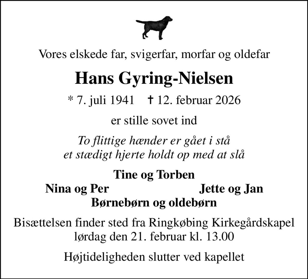Vores elskede far, svigerfar, morfar og oldefar
Hans Gyring-Nielsen
* 7. juli 1941    ✝ 12. februar 2026
er stille sovet ind
To flittige hænder er gået i stå et stædigt hjerte holdt op med at slå
Tine og Torben
Nina og Per
Jette og Jan
Bisættelsen finder sted fra Ringkøbing Kirkegårdskapel  lørdag den 21. februar kl. 13.00 
Højtideligheden slutter ved kapellet