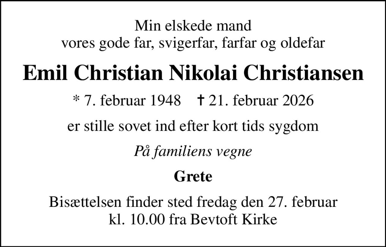 Min elskede mand vores gode far, svigerfar, farfar og oldefar
Emil Christian Nikolai Christiansen
* 7. februar 1948    ✝ 21. februar 2026
er stille sovet ind efter kort tids sygdom
På familiens vegne
Grete
Bisættelsen finder sted fredag den 27. februar kl. 10.00 fra Bevtoft Kirke
