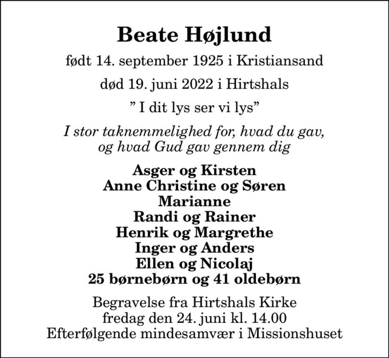 Beate Højlund
født 14. september 1925 i Kristiansand
						død 19. juni 2022 i Hirtshals
 I dit lys ser vi lys
I stor taknemmelighed for, hvad du gav, og hvad Gud gav gennem dig
Asger og Kirsten Anne Christine og Søren Marianne Randi og Rainer Henrik og Margrethe Inger og Anders Ellen og Nicolaj 25 børnebørn og 41 oldebørn
Begravelse fra Hirtshals Kirke fredag den 24. juni kl. 14.00 Efterfølgende mindesamvær i Missionshuset