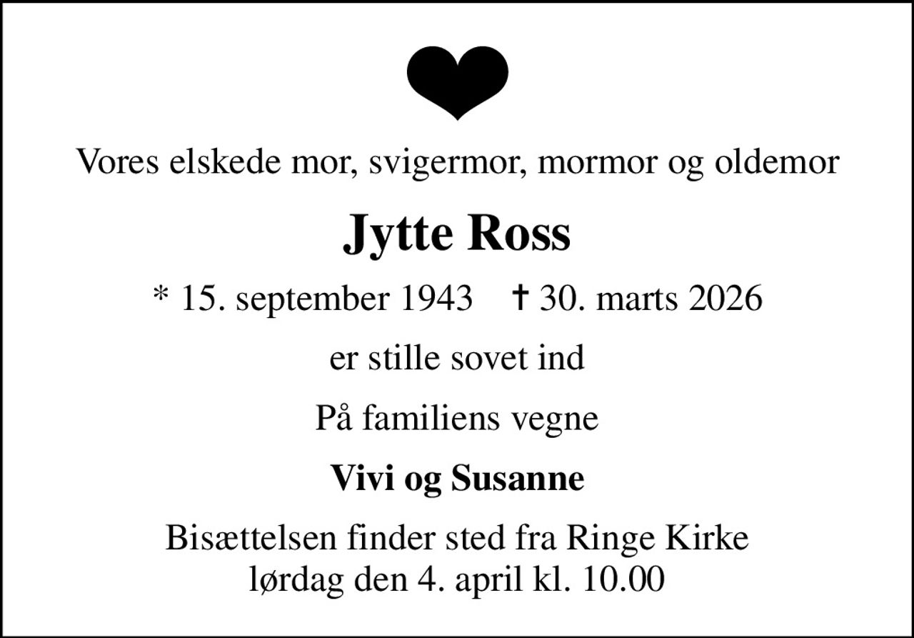 Vores elskede mor, svigermor, mormor og oldemor
Jytte Ross
* 15. september 1943    ✝ 30. marts 2026
er stille sovet ind
På familiens vegne
Vivi og Susanne
Bisættelsen finder sted fra Ringe Kirke  lørdag den 4. april kl. 10.00