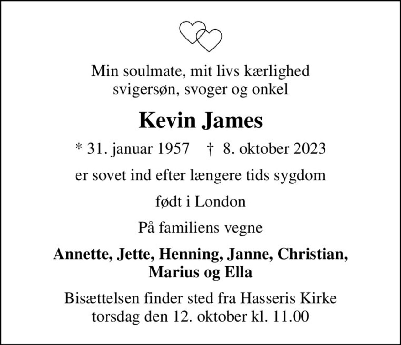 Min soulmate, mit livs kærlighed svigersøn, svoger og onkel
Kevin James
* 31. januar 1957    ✝ 8. oktober 2023
er sovet ind efter længere tids sygdom
født i London
På familiens vegne
Annette, Jette, Henning, Janne, Christian, Marius og Ella
Bisættelsen finder sted fra Hasseris Kirke  torsdag den 12. oktober kl. 11.00
