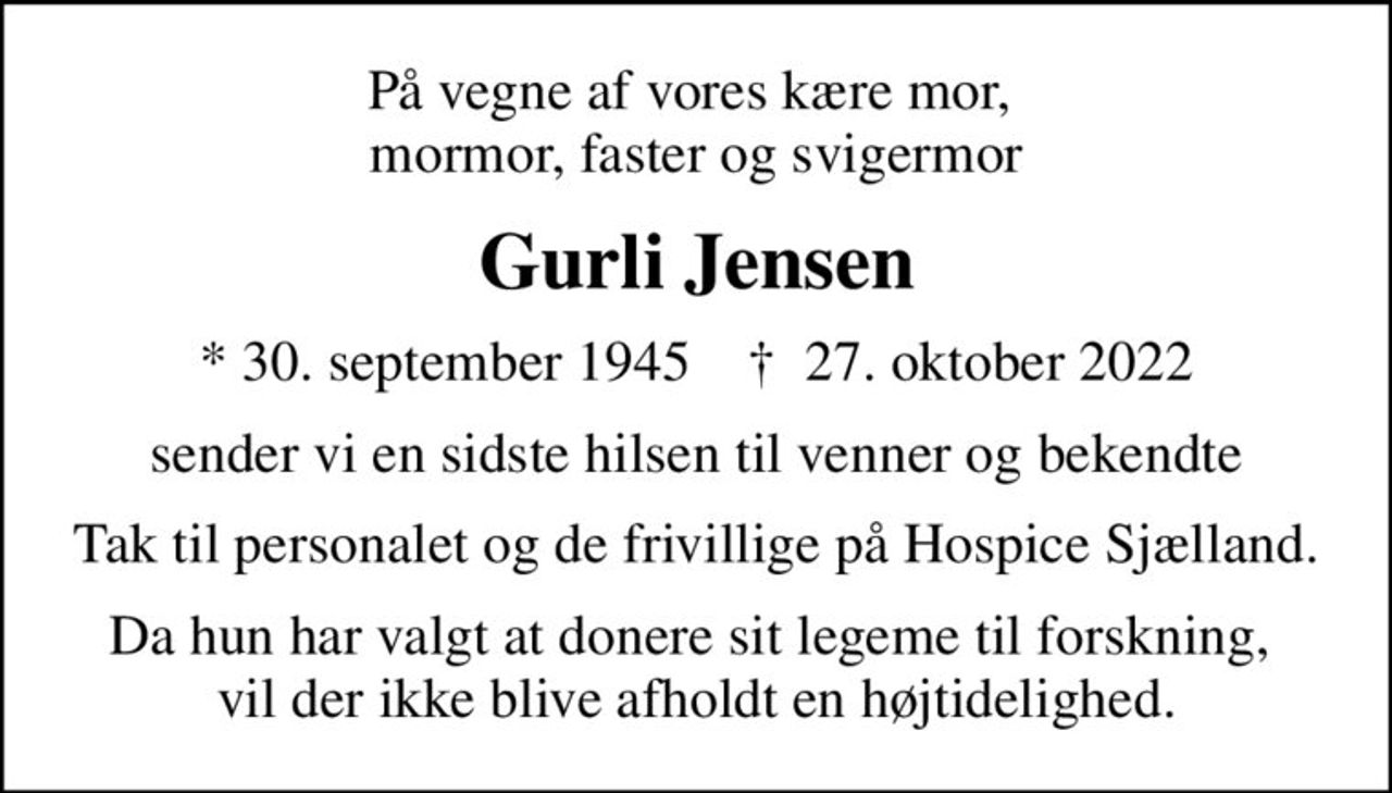 På vegne af vores kære mor,  mormor, faster og svigermor
Gurli Jensen
* 30. september 1945    ✝ 27. oktober 2022
sender vi en sidste hilsen til venner og bekendte
Tak til personalet og de frivillige på Hospice Sjælland.
Da hun har valgt at donere sit legeme til forskning,  vil der ikke blive afholdt en højtidelighed.