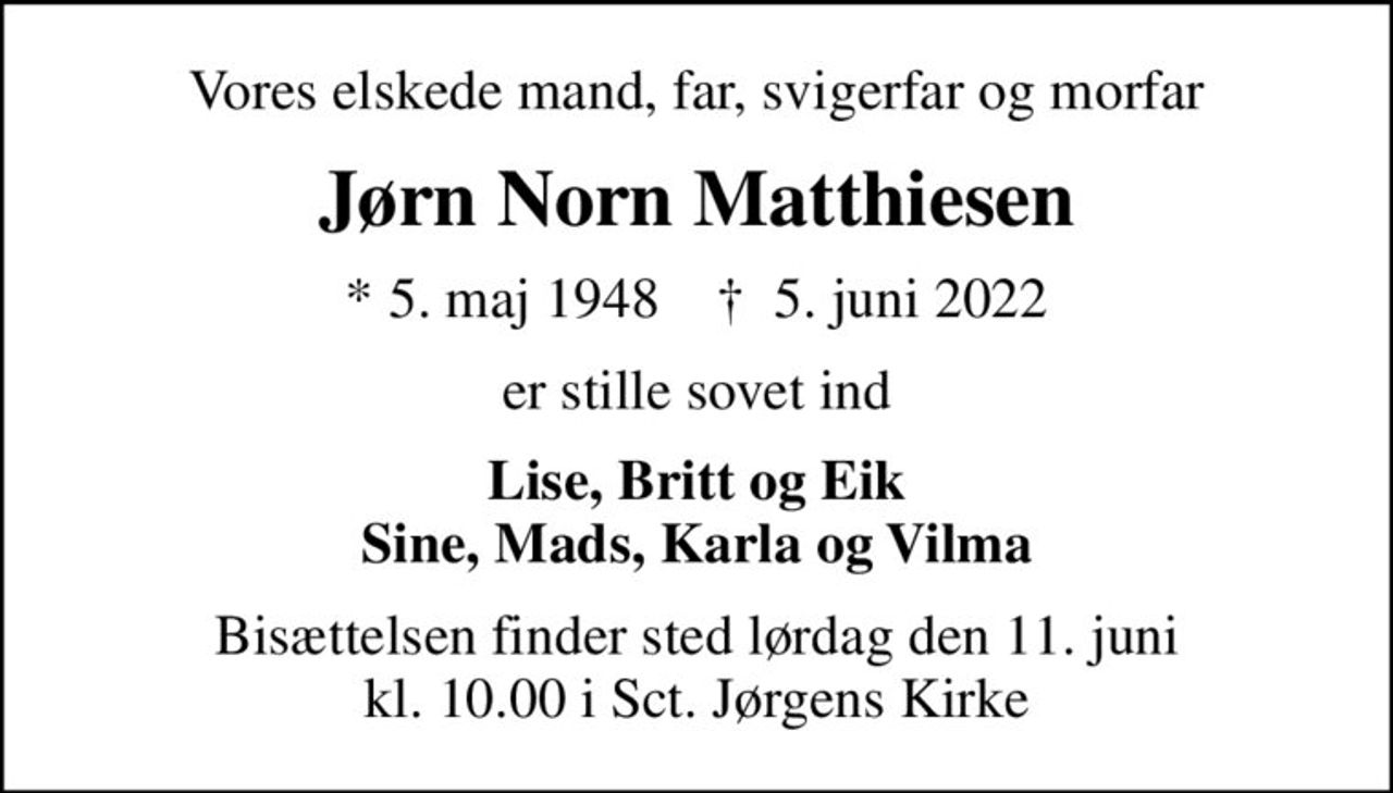 Vores elskede mand, far, svigerfar og morfar
Jørn Norn Matthiesen
* 5. maj 1948    ✝ 5. juni 2022
er stille sovet ind
Lise, Britt og Eik Sine, Mads, Karla og Vilma
Bisættelsen finder sted lørdag den 11. juni kl. 10.00 i Sct. Jørgens Kirke