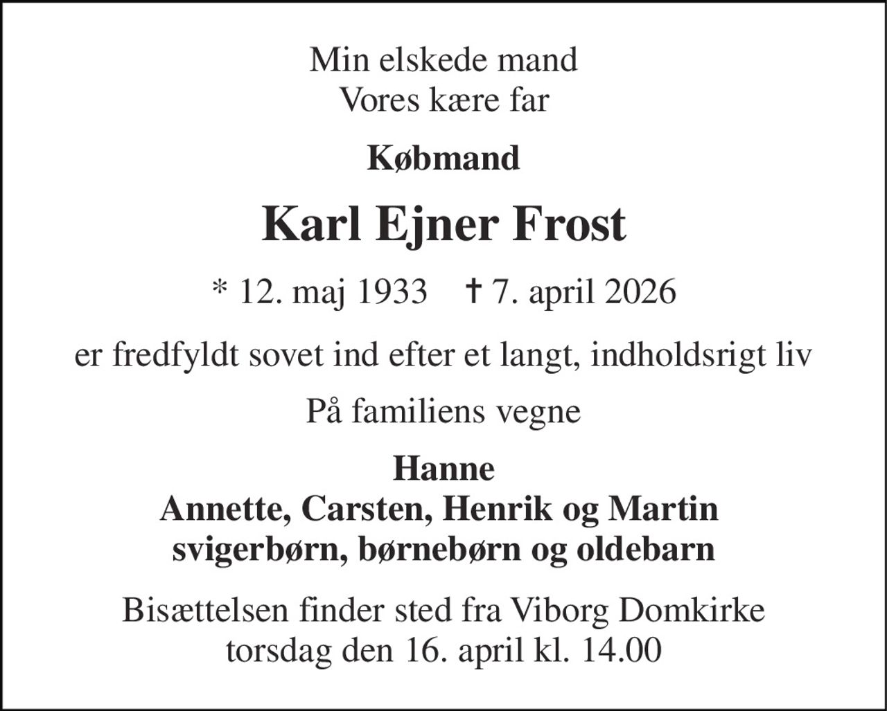 Min elskede mand Vores kære far 
Købmand 
Karl Ejner Frost 
*​ 12. maj 1933​    ✝​ 7. april 2026 
er fredfyldt sovet ind efter et langt, indholdsrigt liv 
På familiens vegne 
Hanne Annette, Carsten, Henrik og Martin  svigerbørn, børnebørn og oldebarn 
Bisættelsen finder sted fra Viborg Domkirke torsdag den 16. april kl. 14.00