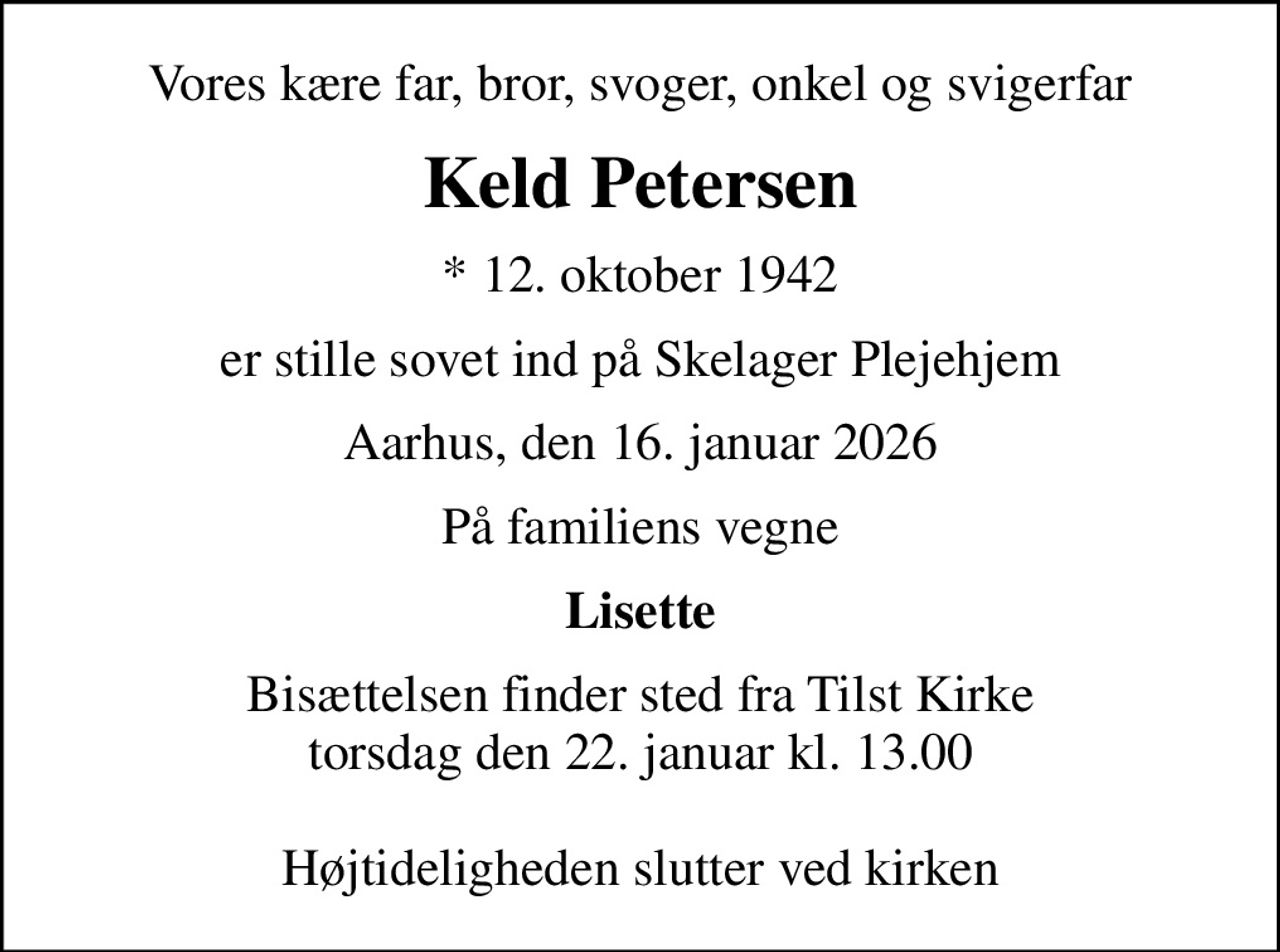 Vores kære far, bror, svoger, onkel og svigerfar
Keld Petersen
* 12. oktober 1942
er stille sovet ind på Skelager Plejehjem
Aarhus, den 16. januar 2026
På familiens vegne
Lisette
Bisættelsen finder sted fra Tilst Kirke  torsdag den 22. januar kl. 13.00   Højtideligheden slutter ved kirken