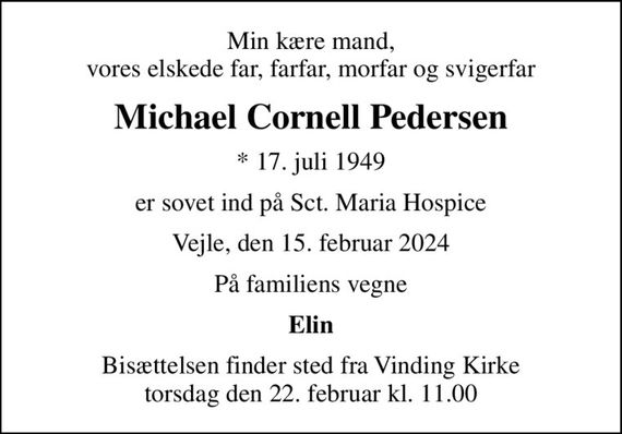 Min kære mand, vores elskede far, farfar, morfar og svigerfar
Michael Cornell Pedersen
* 17. juli 1949
er sovet ind på Sct. Maria Hospice
Vejle, den 15. februar 2024
På familiens vegne
Elin
Bisættelsen finder sted fra Vinding Kirke  torsdag den 22. februar kl. 11.00