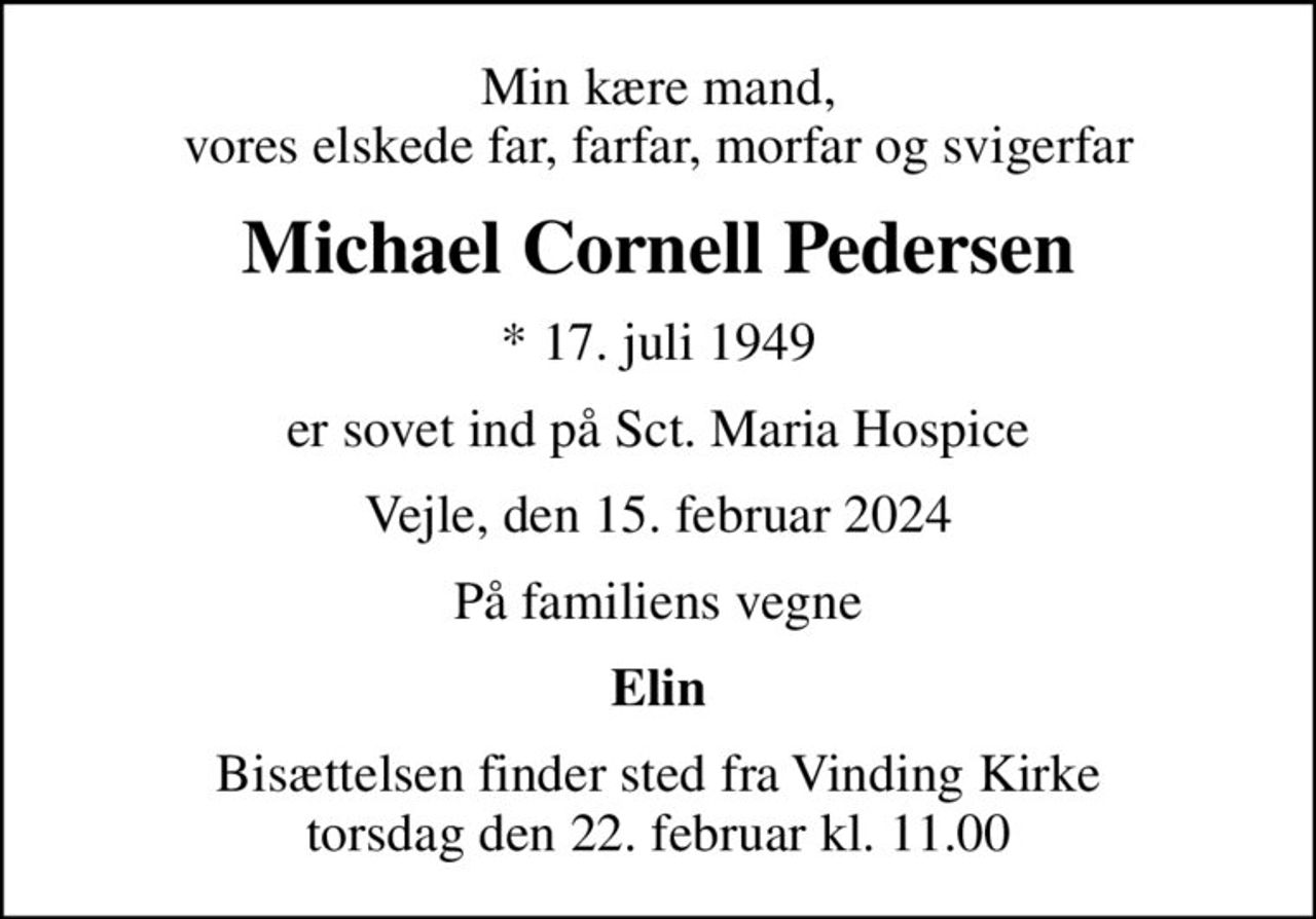 Min kære mand, vores elskede far, farfar, morfar og svigerfar
Michael Cornell Pedersen
* 17. juli 1949
er sovet ind på Sct. Maria Hospice
Vejle, den 15. februar 2024
På familiens vegne
Elin
Bisættelsen finder sted fra Vinding Kirke  torsdag den 22. februar kl. 11.00