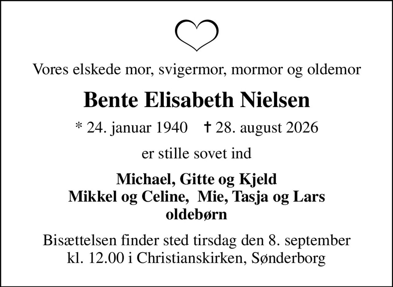 Vores elskede mor, svigermor, mormor og oldemor
Bente Elisabeth Nielsen
* 24. januar 1940    ✝ 28. august 2026
er stille sovet ind
Michael, Gitte og Kjeld Mikkel og Celine,  Mie, Tasja og Lars oldebørn
Bisættelsen finder sted tirsdag den 8. september kl. 12.00 i Christianskirken, Sønderborg