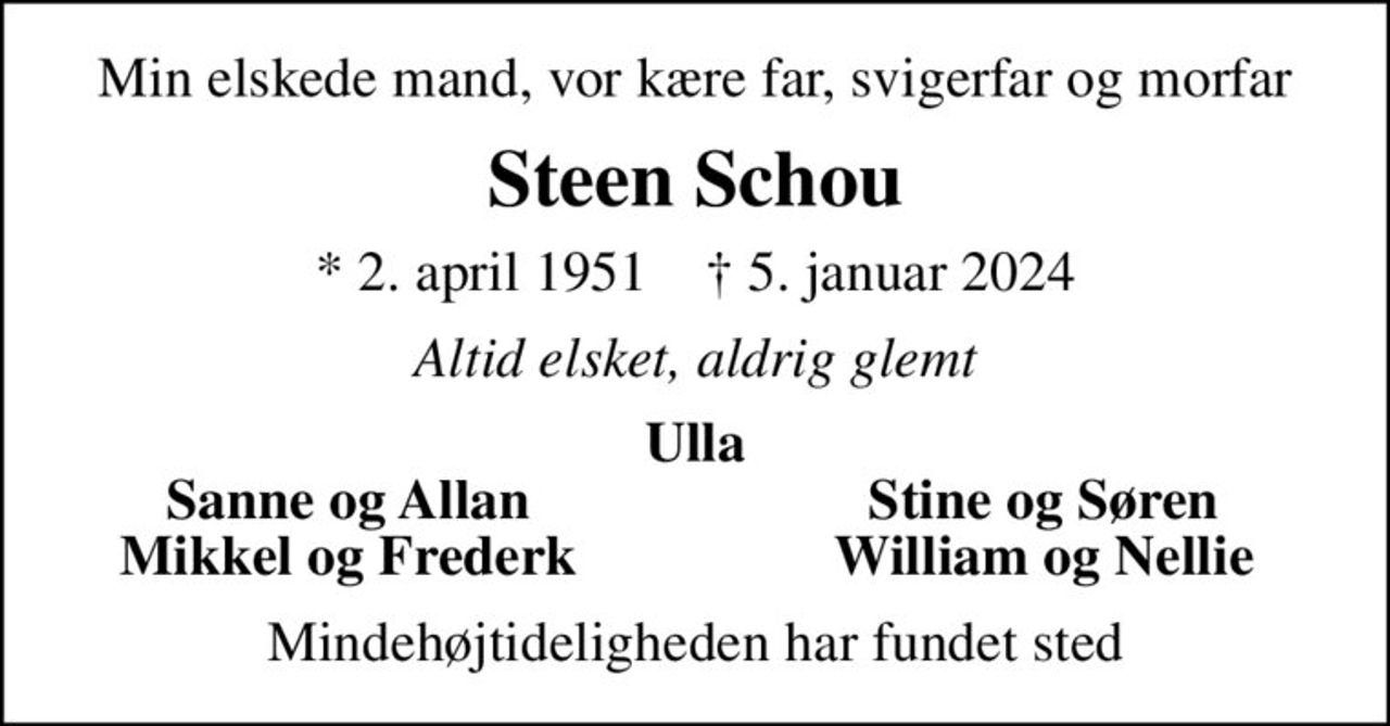 Min elskede mand, vor kære far, svigerfar og morfar
Steen Schou
* 2. april 1951    ✝ 5. januar 2024
Altid elsket, aldrig glemt
Ulla
Sanne og Allan
Stine og Søren
Mikkel og Frederk
William og Nellie
Mindehøjtideligheden har fundet sted