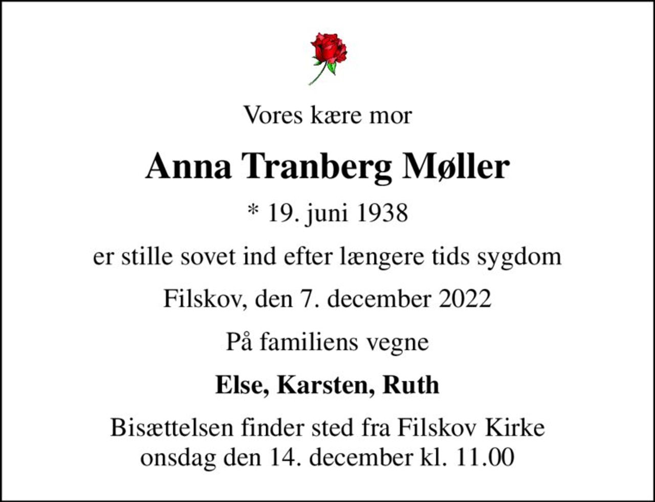 Vores kære mor
Anna Tranberg Møller
* 19. juni 1938
er stille sovet ind efter længere tids sygdom
Filskov, den 7. december 2022
På familiens vegne
Else, Karsten, Ruth
Bisættelsen finder sted fra Filskov Kirke  onsdag den 14. december kl. 11.00